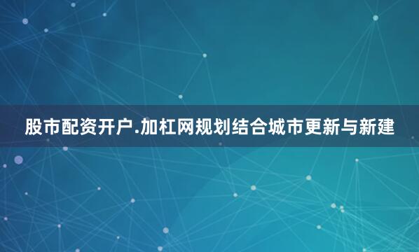 股市配资开户.加杠网规划结合城市更新与新建