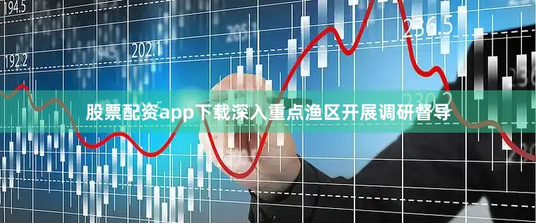 股票配资app下载深入重点渔区开展调研督导