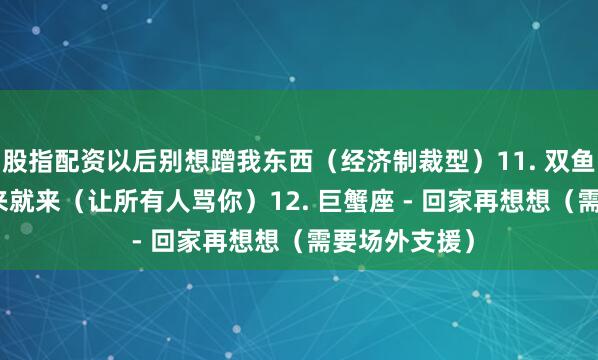 股指配资以后别想蹭我东西（经济制裁型）11. 双鱼座 - 眼泪说来就来（让所有人骂你）12. 巨蟹座 - 回家再想想（需要场外支援）
