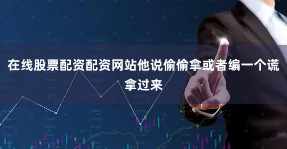 在线股票配资配资网站他说偷偷拿或者编一个谎拿过来