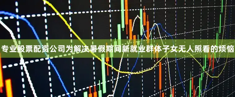 专业股票配资公司为解决暑假期间新就业群体子女无人照看的烦恼