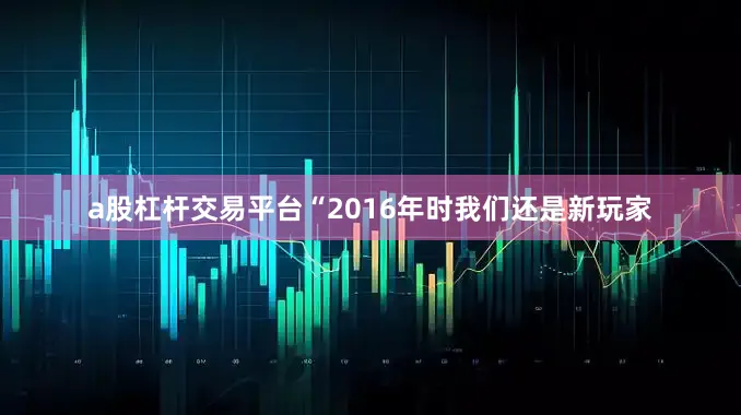 a股杠杆交易平台“2016年时我们还是新玩家