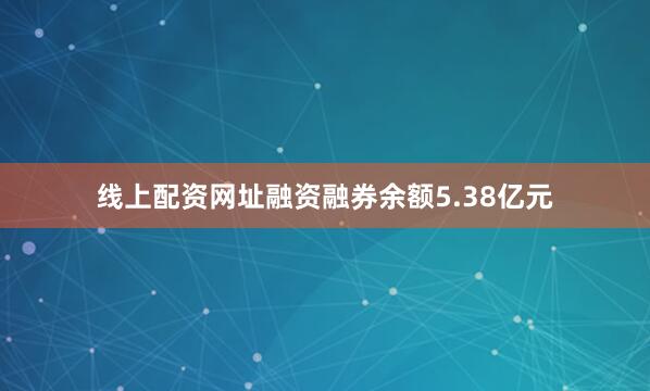线上配资网址融资融券余额5.38亿元