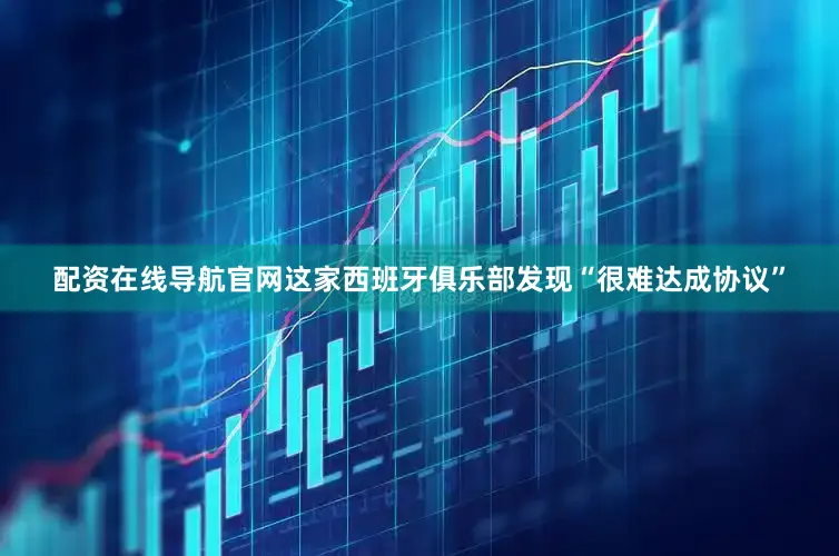配资在线导航官网这家西班牙俱乐部发现“很难达成协议”