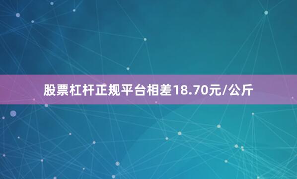 股票杠杆正规平台相差18.70元/公斤