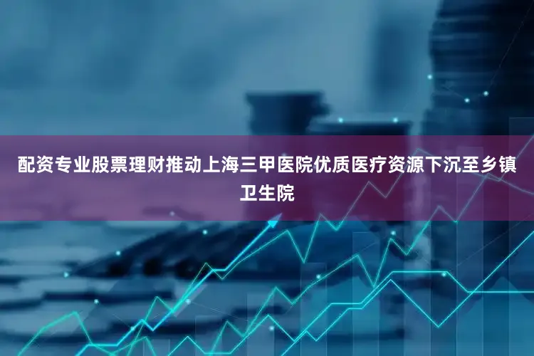 配资专业股票理财推动上海三甲医院优质医疗资源下沉至乡镇卫生院