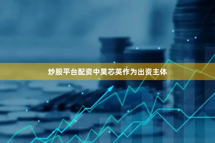 炒股平台配资中昊芯英作为出资主体
