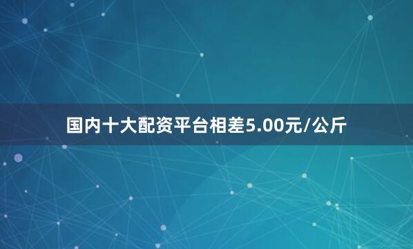 国内十大配资平台相差5.00元/公斤