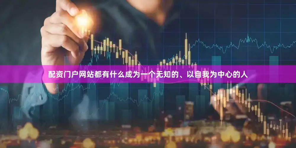 配资门户网站都有什么成为一个无知的、以自我为中心的人