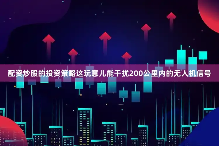 配资炒股的投资策略这玩意儿能干扰200公里内的无人机信号